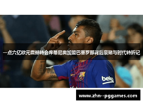 一点六亿欧元震撼转会库蒂尼奥加盟巴塞罗那背后豪赌与时代转折记 一点六亿欧元震撼转会库蒂尼奥加盟巴塞罗那背后豪赌与时代转折记