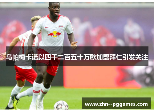 乌帕梅卡诺以四千二百五十万欧加盟拜仁引发关注 乌帕梅卡诺以四千二百五十万欧加盟拜仁引发关注