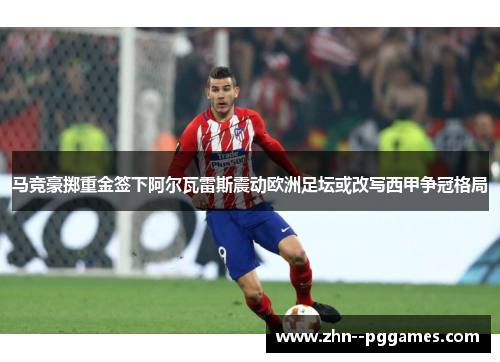马竞豪掷重金签下阿尔瓦雷斯震动欧洲足坛或改写西甲争冠格局 马竞豪掷重金签下阿尔瓦雷斯震动欧洲足坛或改写西甲争冠格局