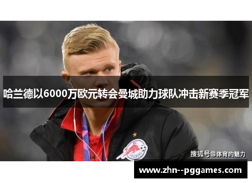 哈兰德以6000万欧元转会曼城助力球队冲击新赛季冠军 哈兰德以6000万欧元转会曼城助力球队冲击新赛季冠军